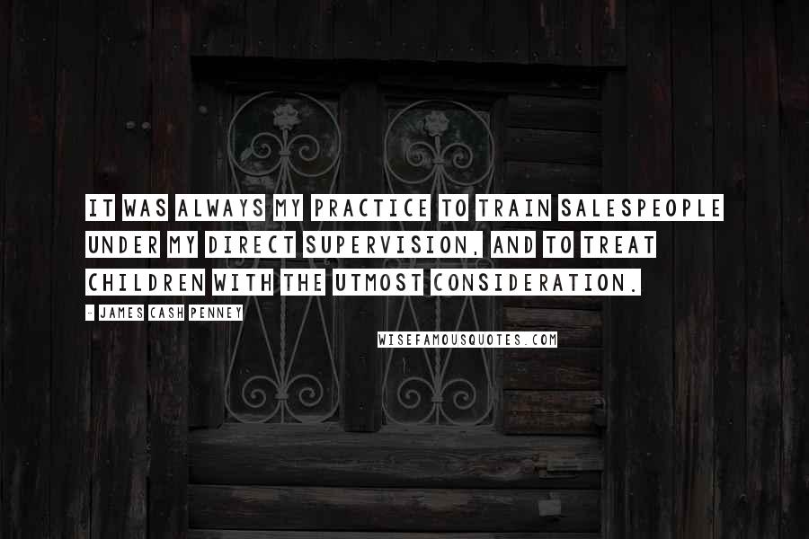 James Cash Penney Quotes: It was always my practice to train salespeople under my direct supervision, and to treat children with the utmost consideration.