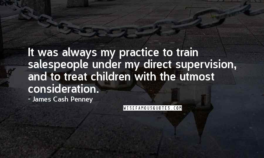 James Cash Penney Quotes: It was always my practice to train salespeople under my direct supervision, and to treat children with the utmost consideration.