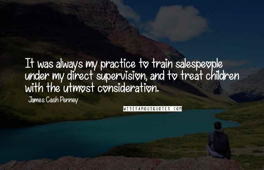 James Cash Penney Quotes: It was always my practice to train salespeople under my direct supervision, and to treat children with the utmost consideration.