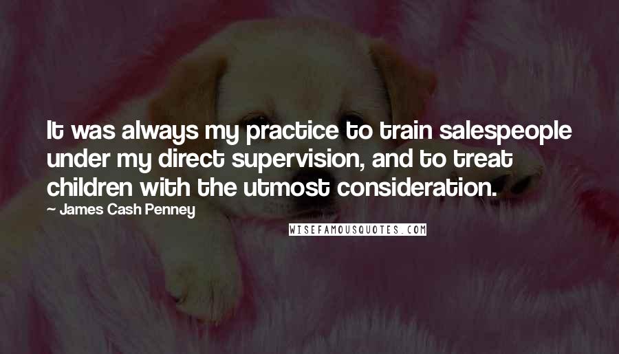 James Cash Penney Quotes: It was always my practice to train salespeople under my direct supervision, and to treat children with the utmost consideration.