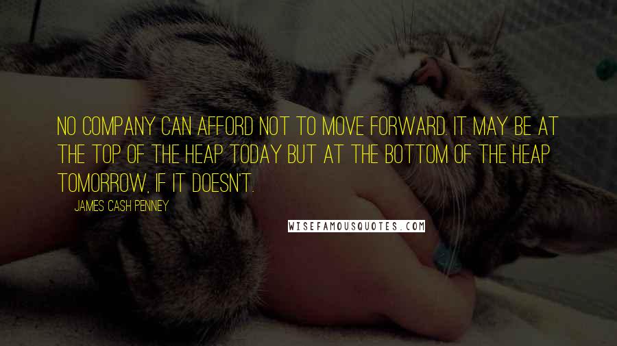 James Cash Penney Quotes: No company can afford not to move forward. It may be at the top of the heap today but at the bottom of the heap tomorrow, if it doesn't.