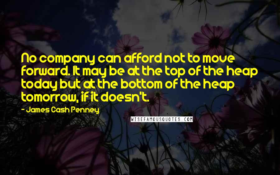 James Cash Penney Quotes: No company can afford not to move forward. It may be at the top of the heap today but at the bottom of the heap tomorrow, if it doesn't.