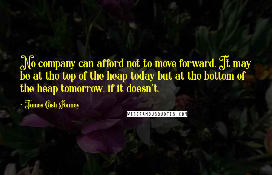 James Cash Penney Quotes: No company can afford not to move forward. It may be at the top of the heap today but at the bottom of the heap tomorrow, if it doesn't.