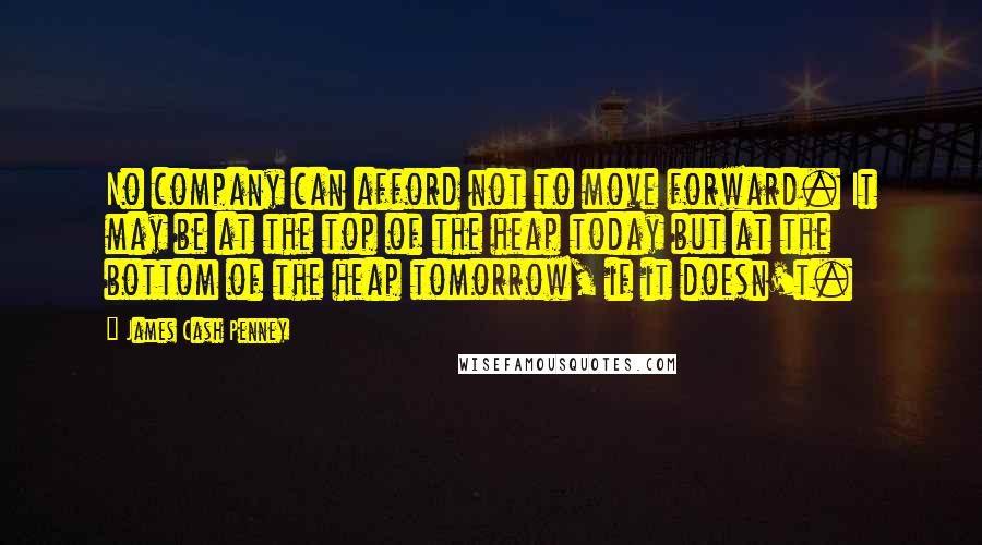 James Cash Penney Quotes: No company can afford not to move forward. It may be at the top of the heap today but at the bottom of the heap tomorrow, if it doesn't.