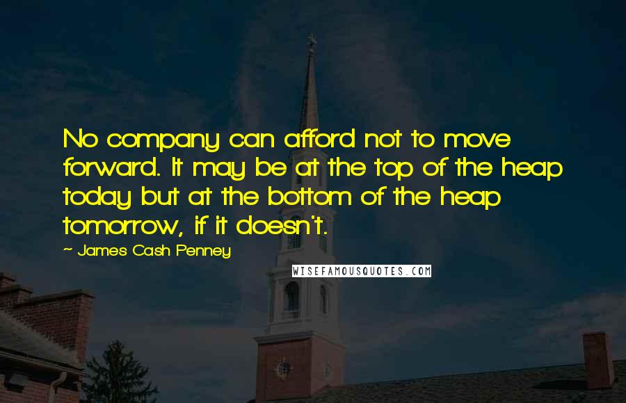 James Cash Penney Quotes: No company can afford not to move forward. It may be at the top of the heap today but at the bottom of the heap tomorrow, if it doesn't.