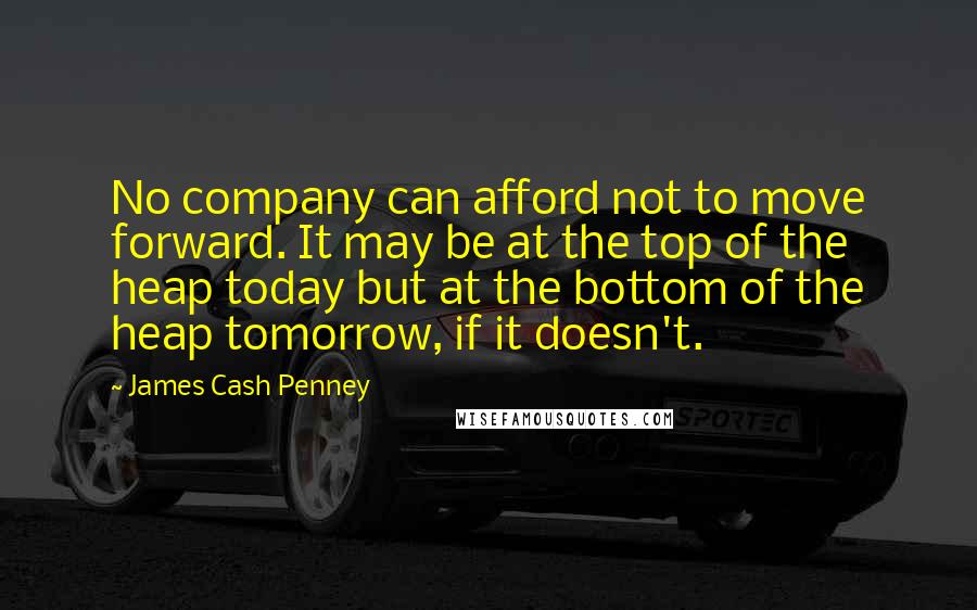 James Cash Penney Quotes: No company can afford not to move forward. It may be at the top of the heap today but at the bottom of the heap tomorrow, if it doesn't.