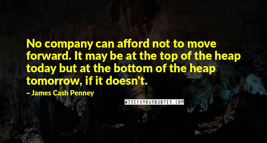 James Cash Penney Quotes: No company can afford not to move forward. It may be at the top of the heap today but at the bottom of the heap tomorrow, if it doesn't.