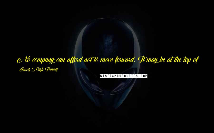 James Cash Penney Quotes: No company can afford not to move forward. It may be at the top of the heap today but at the bottom of the heap tomorrow, if it doesn't.