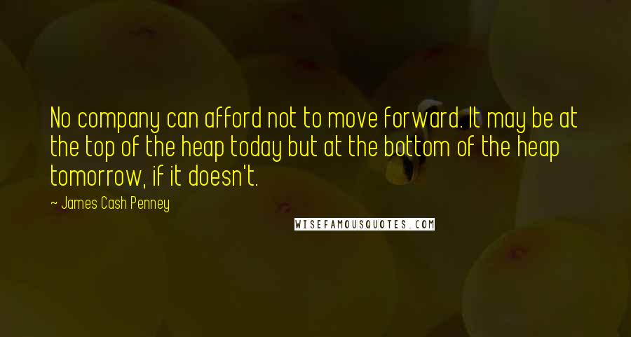 James Cash Penney Quotes: No company can afford not to move forward. It may be at the top of the heap today but at the bottom of the heap tomorrow, if it doesn't.