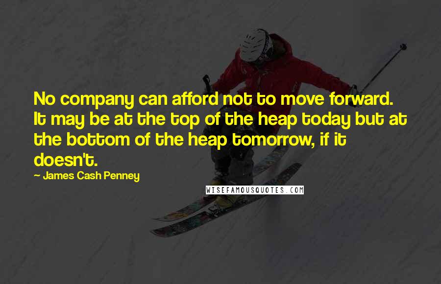 James Cash Penney Quotes: No company can afford not to move forward. It may be at the top of the heap today but at the bottom of the heap tomorrow, if it doesn't.