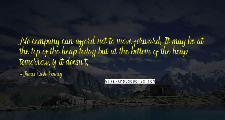 James Cash Penney Quotes: No company can afford not to move forward. It may be at the top of the heap today but at the bottom of the heap tomorrow, if it doesn't.