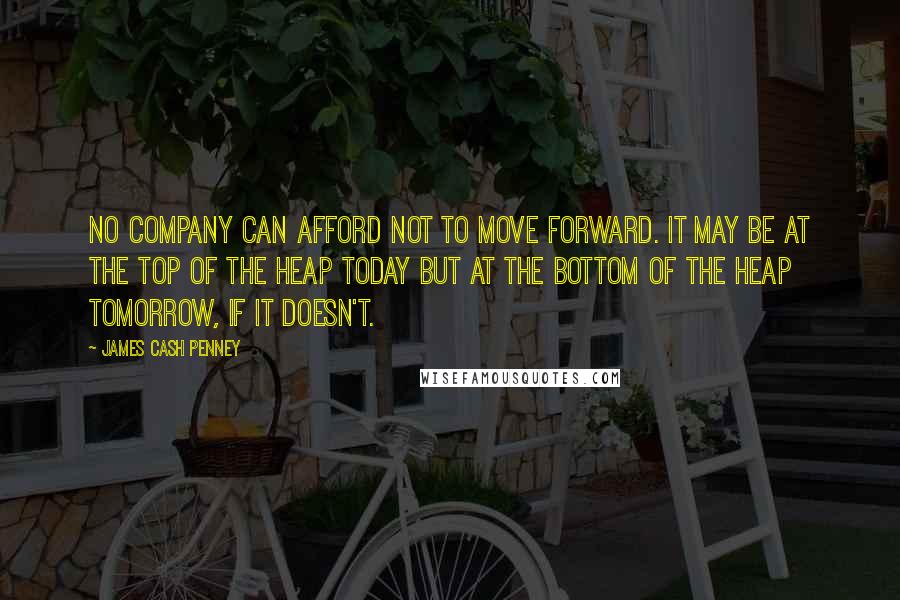 James Cash Penney Quotes: No company can afford not to move forward. It may be at the top of the heap today but at the bottom of the heap tomorrow, if it doesn't.