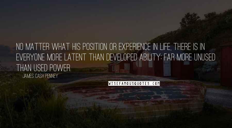 James Cash Penney Quotes: No matter what his position or experience in life, there is in everyone more latent than developed ability; far more unused than used power.