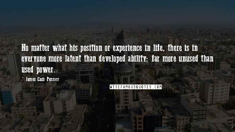 James Cash Penney Quotes: No matter what his position or experience in life, there is in everyone more latent than developed ability; far more unused than used power.