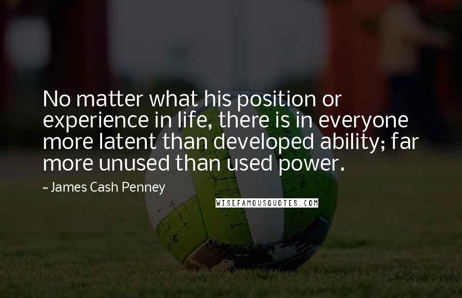James Cash Penney Quotes: No matter what his position or experience in life, there is in everyone more latent than developed ability; far more unused than used power.