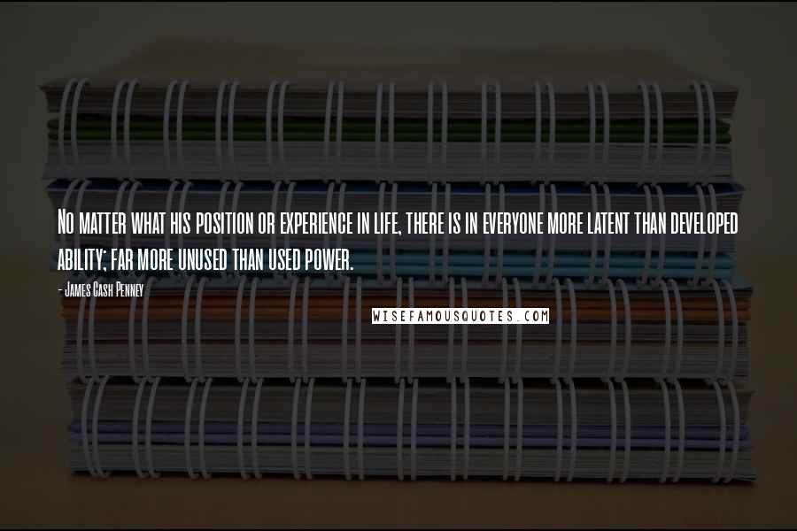 James Cash Penney Quotes: No matter what his position or experience in life, there is in everyone more latent than developed ability; far more unused than used power.