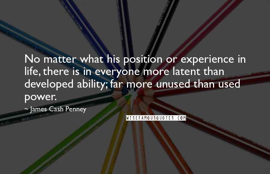 James Cash Penney Quotes: No matter what his position or experience in life, there is in everyone more latent than developed ability; far more unused than used power.