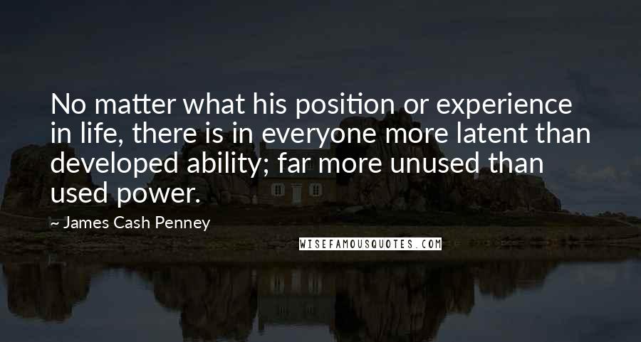 James Cash Penney Quotes: No matter what his position or experience in life, there is in everyone more latent than developed ability; far more unused than used power.