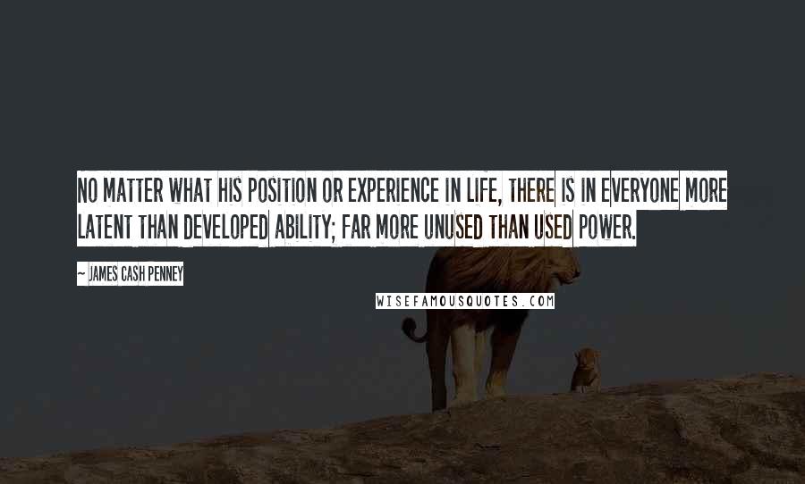 James Cash Penney Quotes: No matter what his position or experience in life, there is in everyone more latent than developed ability; far more unused than used power.
