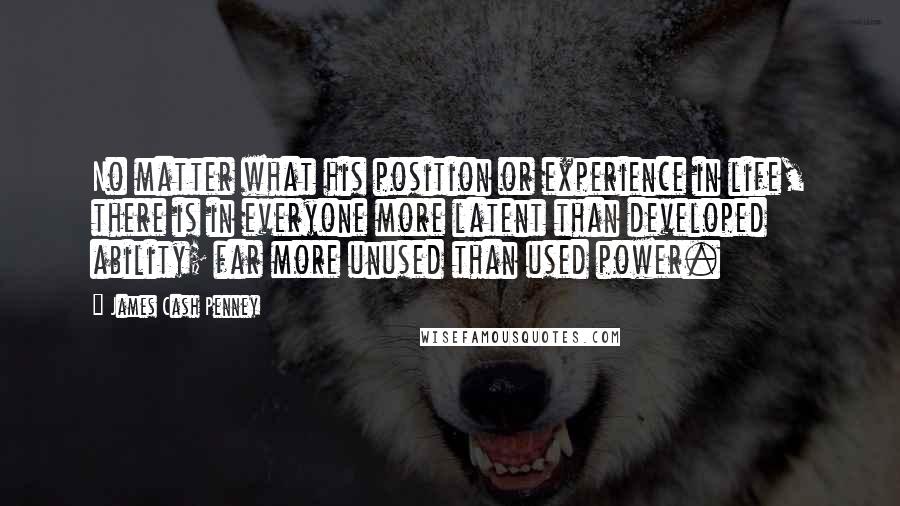 James Cash Penney Quotes: No matter what his position or experience in life, there is in everyone more latent than developed ability; far more unused than used power.