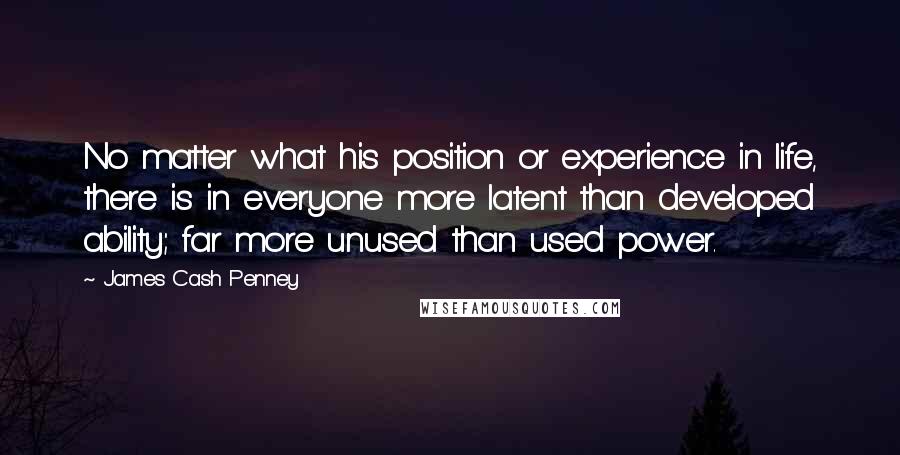 James Cash Penney Quotes: No matter what his position or experience in life, there is in everyone more latent than developed ability; far more unused than used power.