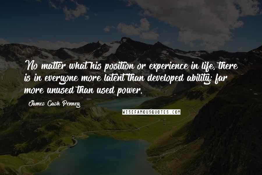 James Cash Penney Quotes: No matter what his position or experience in life, there is in everyone more latent than developed ability; far more unused than used power.