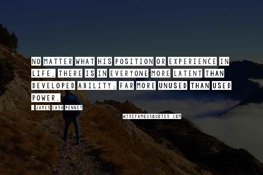 James Cash Penney Quotes: No matter what his position or experience in life, there is in everyone more latent than developed ability; far more unused than used power.