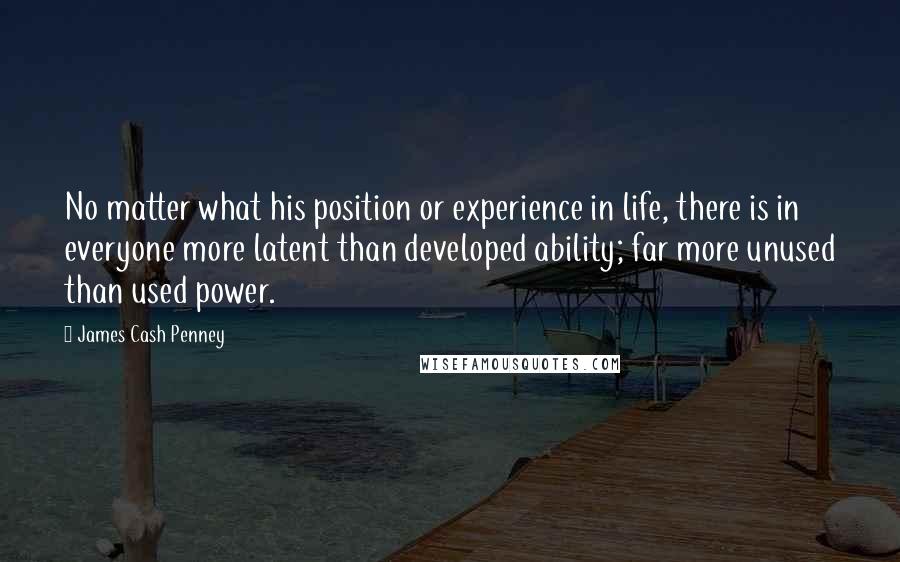 James Cash Penney Quotes: No matter what his position or experience in life, there is in everyone more latent than developed ability; far more unused than used power.