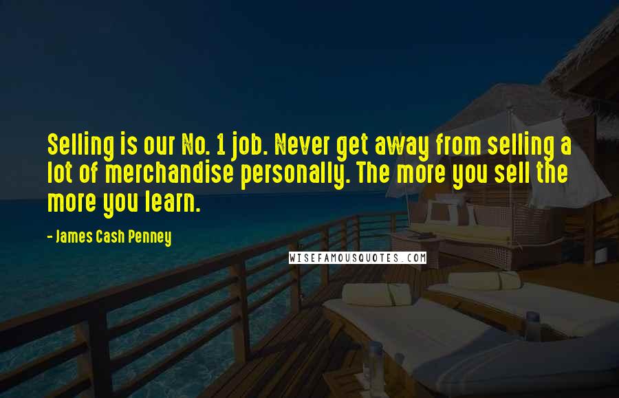 James Cash Penney Quotes: Selling is our No. 1 job. Never get away from selling a lot of merchandise personally. The more you sell the more you learn.