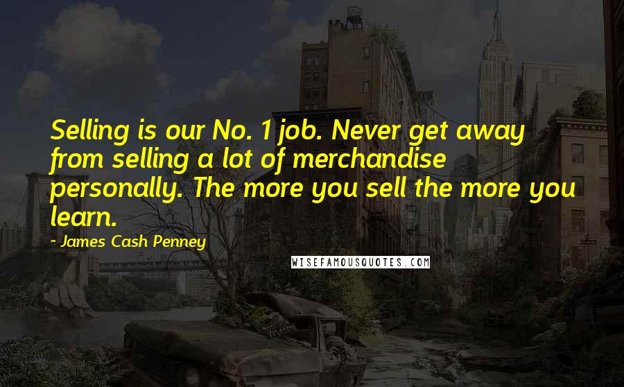 James Cash Penney Quotes: Selling is our No. 1 job. Never get away from selling a lot of merchandise personally. The more you sell the more you learn.