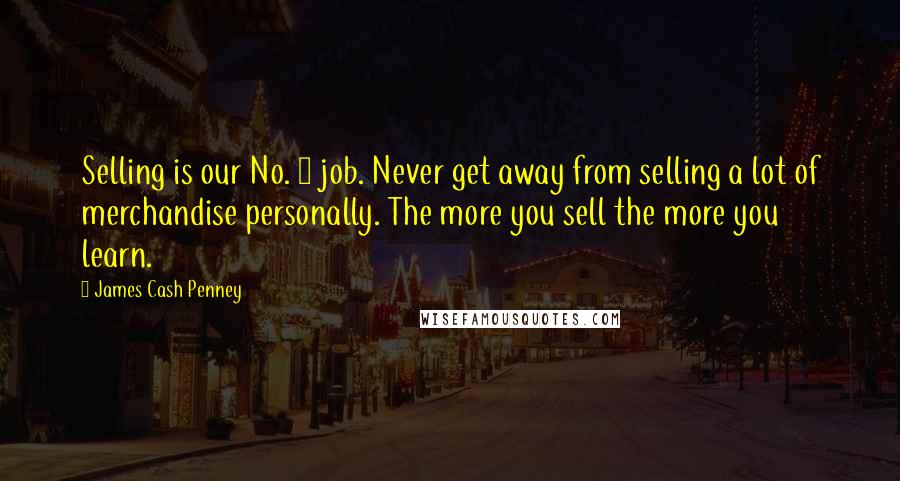 James Cash Penney Quotes: Selling is our No. 1 job. Never get away from selling a lot of merchandise personally. The more you sell the more you learn.