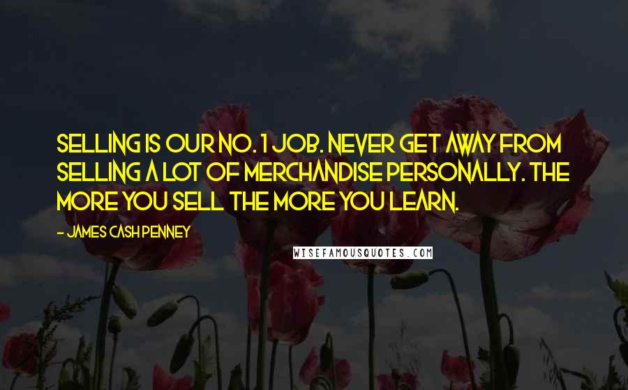 James Cash Penney Quotes: Selling is our No. 1 job. Never get away from selling a lot of merchandise personally. The more you sell the more you learn.