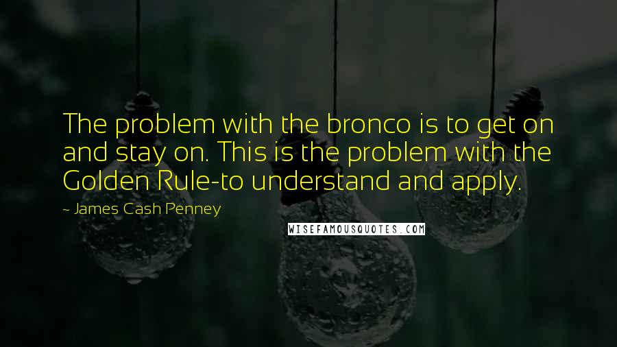 James Cash Penney Quotes: The problem with the bronco is to get on and stay on. This is the problem with the Golden Rule-to understand and apply.