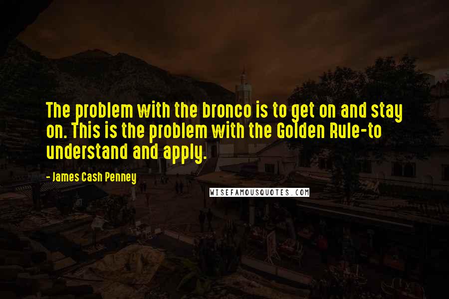 James Cash Penney Quotes: The problem with the bronco is to get on and stay on. This is the problem with the Golden Rule-to understand and apply.