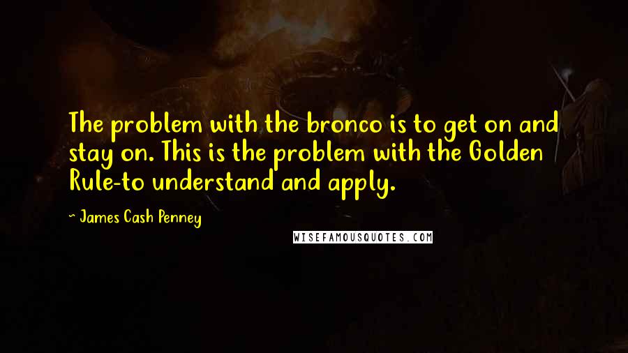 James Cash Penney Quotes: The problem with the bronco is to get on and stay on. This is the problem with the Golden Rule-to understand and apply.