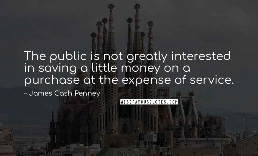 James Cash Penney Quotes: The public is not greatly interested in saving a little money on a purchase at the expense of service.