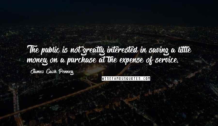 James Cash Penney Quotes: The public is not greatly interested in saving a little money on a purchase at the expense of service.