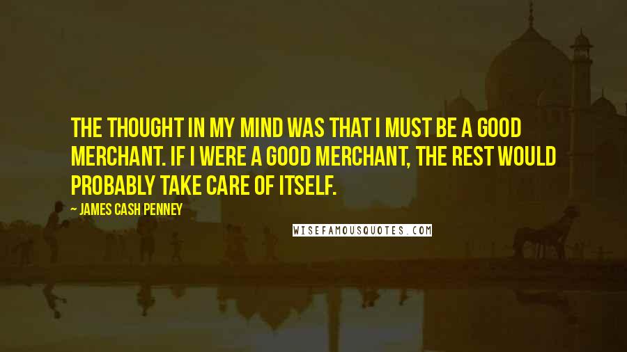 James Cash Penney Quotes: The thought in my mind was that I must be a good merchant. If I were a good merchant, the rest would probably take care of itself.