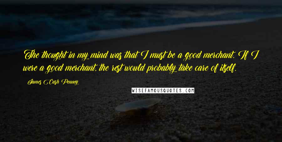 James Cash Penney Quotes: The thought in my mind was that I must be a good merchant. If I were a good merchant, the rest would probably take care of itself.