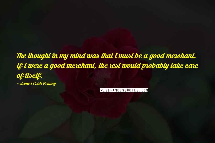 James Cash Penney Quotes: The thought in my mind was that I must be a good merchant. If I were a good merchant, the rest would probably take care of itself.