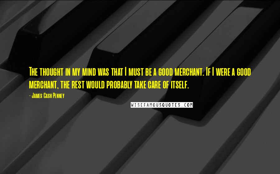 James Cash Penney Quotes: The thought in my mind was that I must be a good merchant. If I were a good merchant, the rest would probably take care of itself.