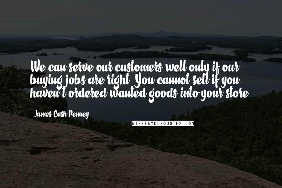 James Cash Penney Quotes: We can serve our customers well only if our buying jobs are right. You cannot sell if you haven't ordered wanted goods into your store.