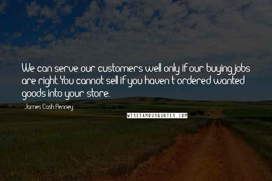 James Cash Penney Quotes: We can serve our customers well only if our buying jobs are right. You cannot sell if you haven't ordered wanted goods into your store.