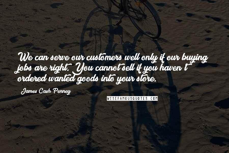 James Cash Penney Quotes: We can serve our customers well only if our buying jobs are right. You cannot sell if you haven't ordered wanted goods into your store.