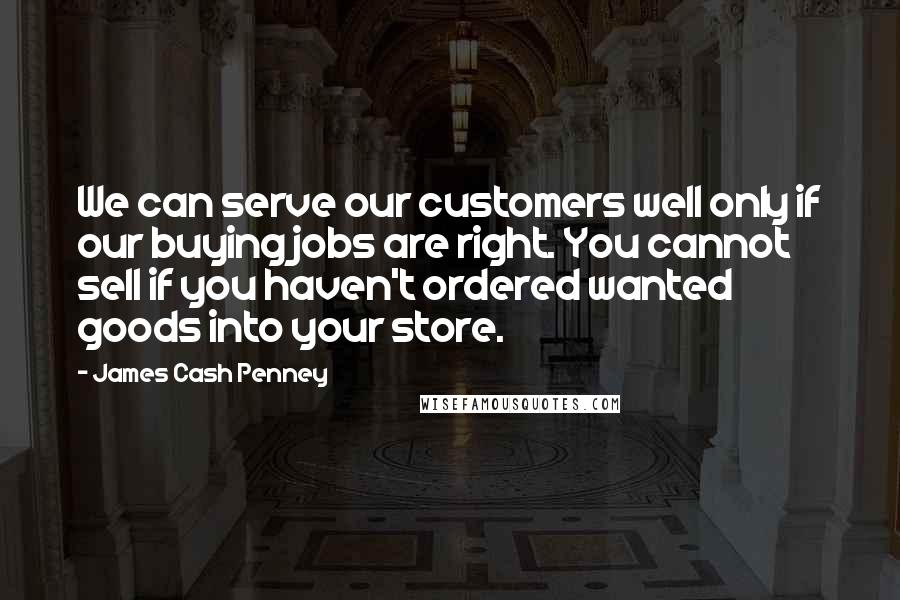 James Cash Penney Quotes: We can serve our customers well only if our buying jobs are right. You cannot sell if you haven't ordered wanted goods into your store.