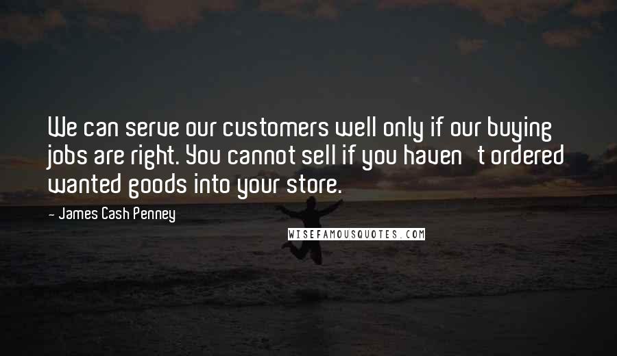 James Cash Penney Quotes: We can serve our customers well only if our buying jobs are right. You cannot sell if you haven't ordered wanted goods into your store.