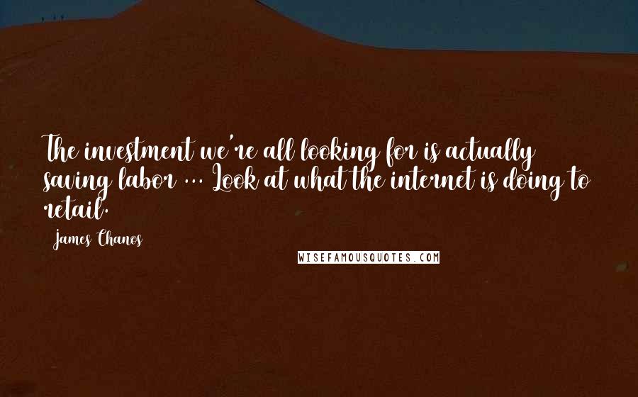 James Chanos Quotes: The investment we're all looking for is actually saving labor ... Look at what the internet is doing to retail.