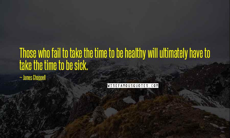 James Chappell Quotes: Those who fail to take the time to be healthy will ultimately have to take the time to be sick.