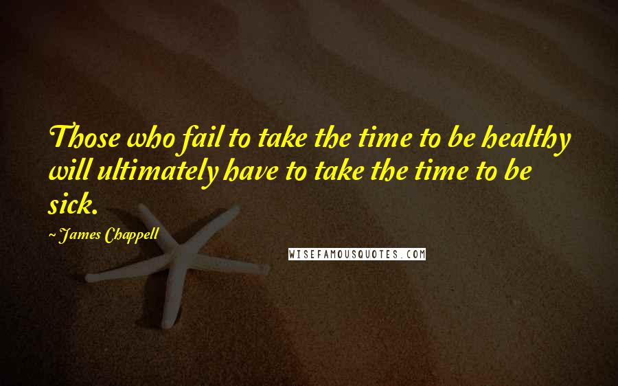 James Chappell Quotes: Those who fail to take the time to be healthy will ultimately have to take the time to be sick.
