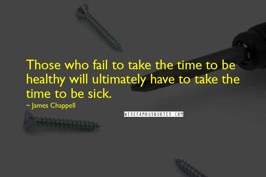 James Chappell Quotes: Those who fail to take the time to be healthy will ultimately have to take the time to be sick.